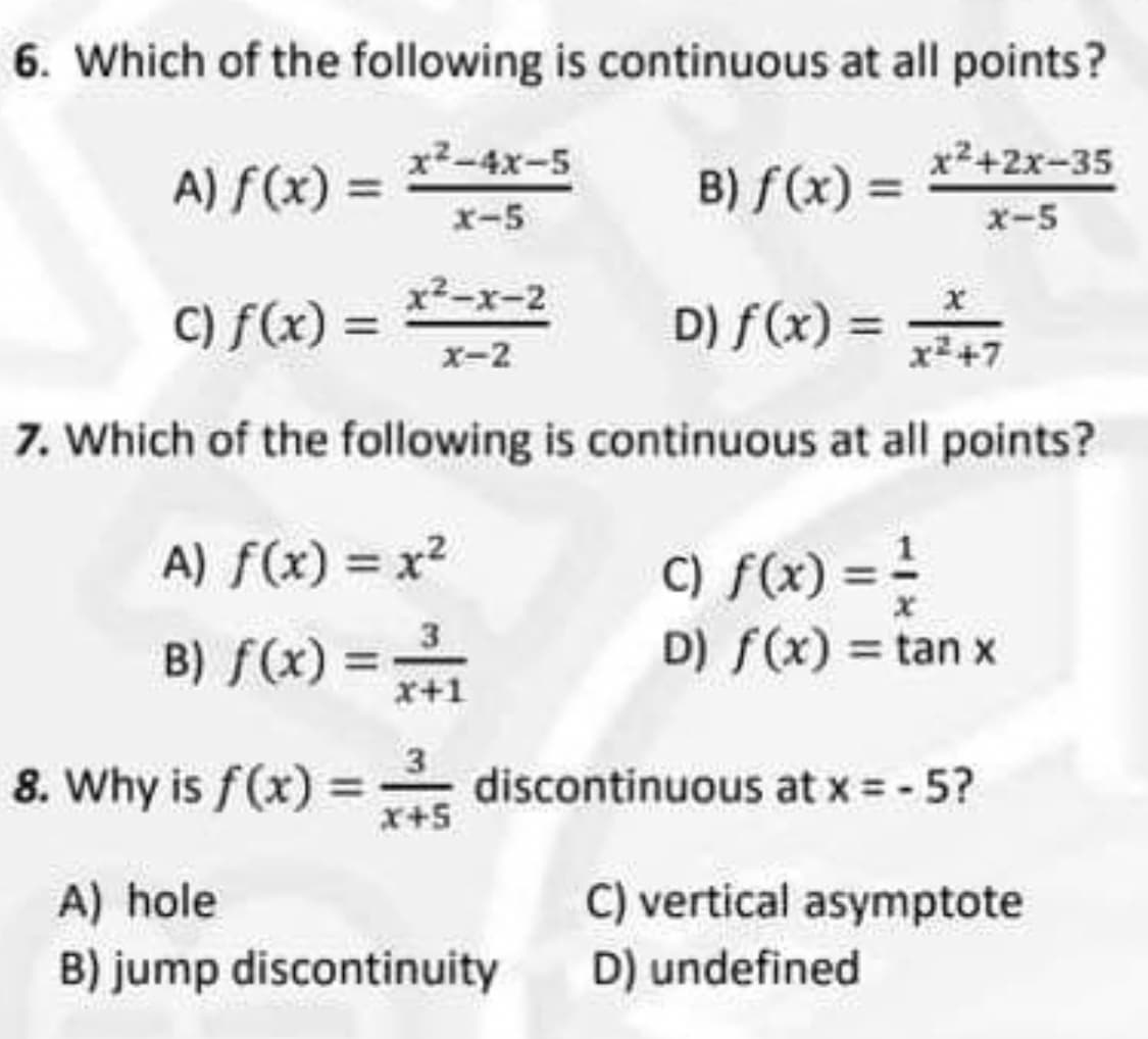 6. Which of the following is continuous at all points?
x²-4x-5
A) f(x) =
B) f (x) = *²+2x-35
x-5
x-5
x²-x-2
C) f(x) =
D) f(x) =
x-2
x² +7
7. Which of the following is continuous at all points?
C) f(x) = =
D) f(x) = tan x
A) f(x) = x?
3
B) f(x) =
x+1
8. Why is f(x) :
x+5
discontinuous at x = - 5?
A) hole
B) jump discontinuity
C) vertical asymptote
D) undefined
