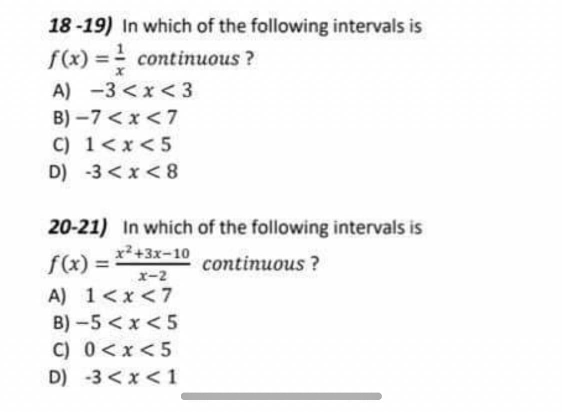 18 -19) In which of the following intervals is
f(x) = continuous ?
A) -3 <x< 3
B) –7 <x <7
C) 1<x<5
D) -3 < x < 8
20-21) In which of the following intervals is
x²+3x-10
f(x) =
continuous ?
x-2
A) 1<x <7
B) -5 <x<5
C) 0<x<5
D) -3 <x< 1
