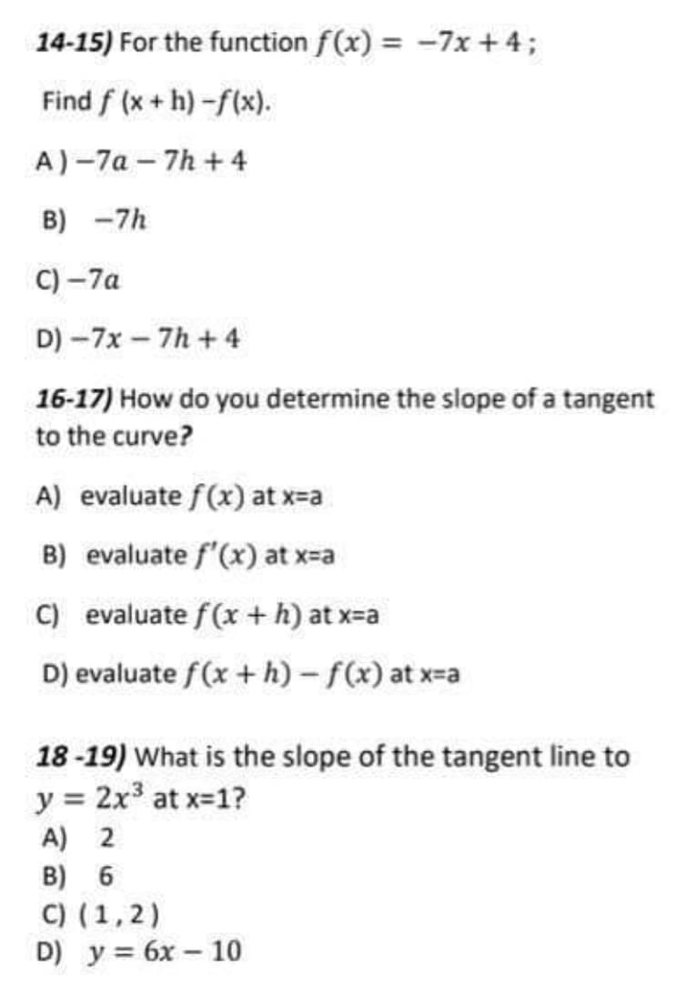 14-15) For the function f(x) = -7x + 4;
Find f (x + h)-f(x).
A)-7a - 7h +4
B) -7h
C) -7а
D) -7x – 7h + 4
16-17) How do you determine the slope of a tangent
to the curve?
A) evaluate f(x) at x=a
B) evaluate f'(x) at x-a
C) evaluate f(x + h) at x=a
D) evaluate f(x +h) - f(x) at x-a
18-19) What is the slope of the tangent line to
y = 2x at x-1?
A) 2
B) 6
C) (1,2)
D) у%3D бх — 10
