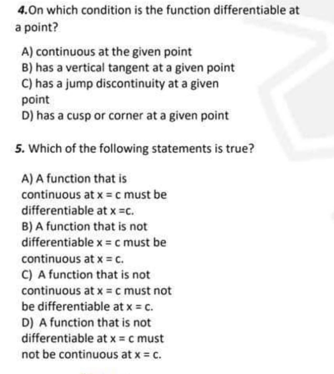 4.On which condition is the function differentiable at
a point?
A) continuous at the given point
B) has a vertical tangent at a given point
C) has a jump discontinuity at a given
point
D) has a cusp or corner at a given point
5. Which of the following statements is true?
A) A function that is
continuous at x = c must be
differentiable at x =c.
B) A function that is not
differentiable x = c must be
continuous at x = c.
C) A function that is not
continuous at x =c must not
be differentiable at x = c.
D) A function that is not
differentiable at x = c must
not be continuous at x = c.
