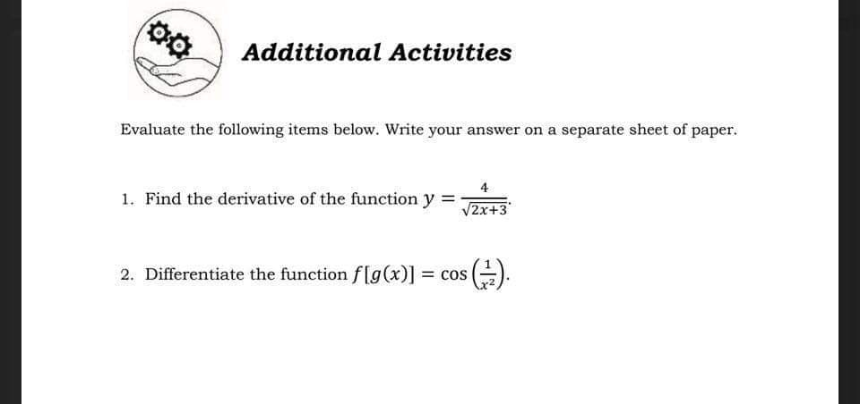 Additional Activities
Evaluate the following items below. Write your answer on a separate sheet of paper.
4
1. Find the derivative of the function y =
V2x+3
2. Differentiate the function f[g(x)] = cos ().
%3D
