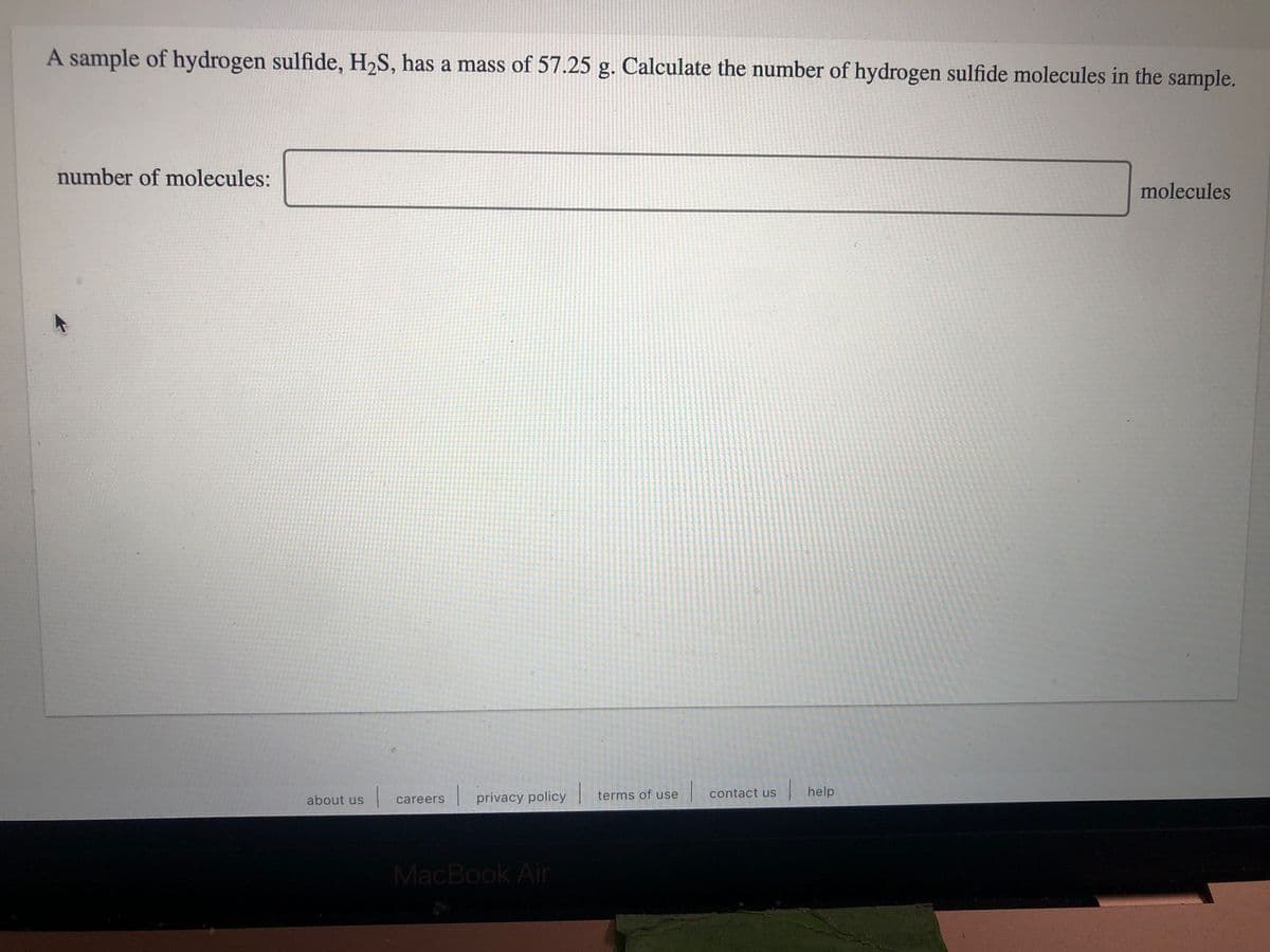 A sample of hydrogen sulfide, H2S, has a mass of 57.25 g. Calculate the number of hydrogen sulfide molecules in the sample.
number of molecules:
molecules
terms of use contact us
| help
about us
privacy policy
careers
MacBook Air
