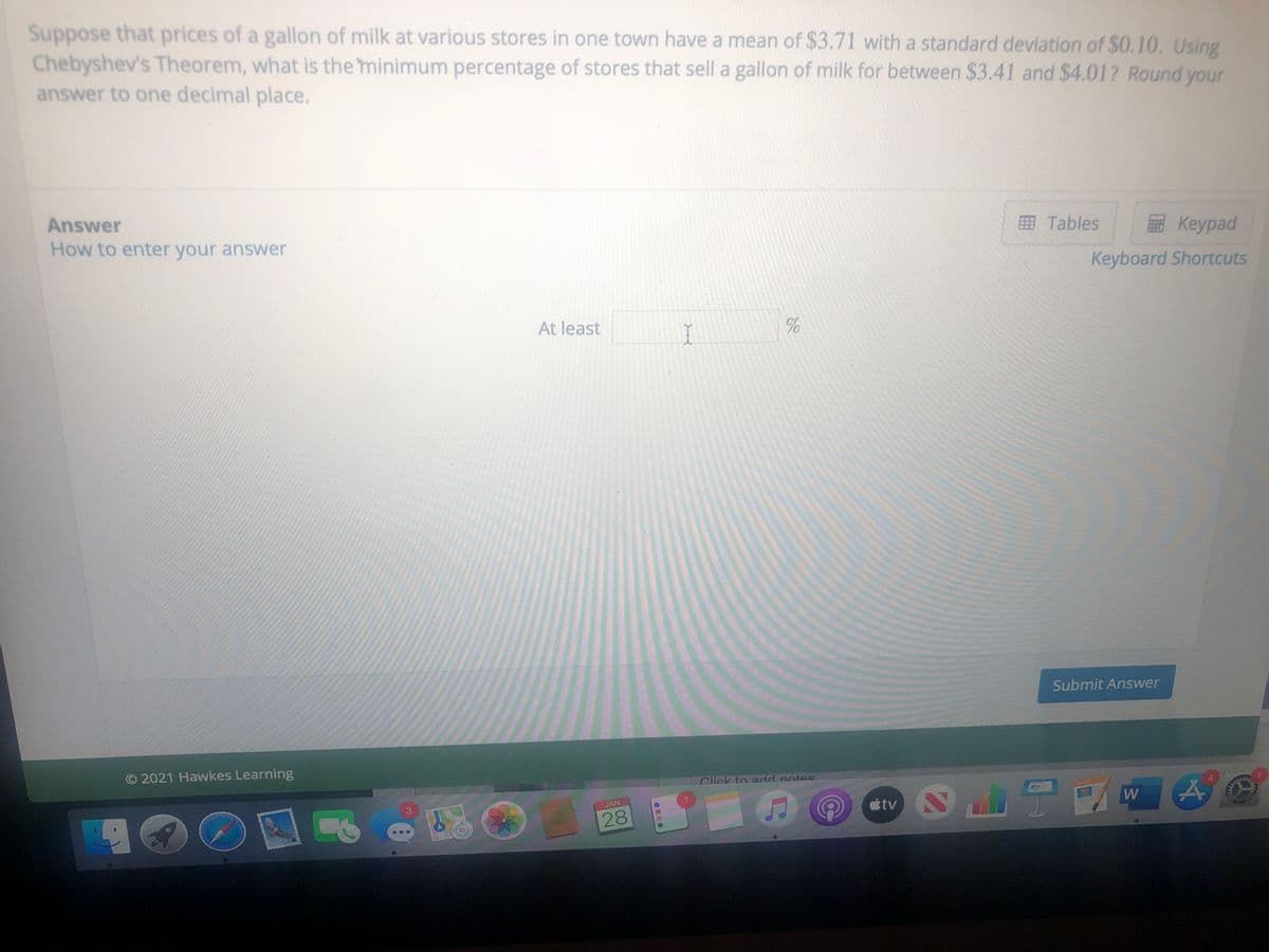 Suppose that prices of a gallon of milk at various stores in one town have a mean of $3.71 with a standard deviation of $0.10. Using
Chebyshev's Theorem, what is the minimum percentage of stores that sell a gallon of milk for between $3.41 and $4.01? Round your
answer to one decimal place.
Answer
How to enter your answer
Tables
Keypad
Keyboard Shortcuts
At least
Submit Answer
© 2021 Hawkes Learning
Click to add notes
JAN
étv
3D
of

