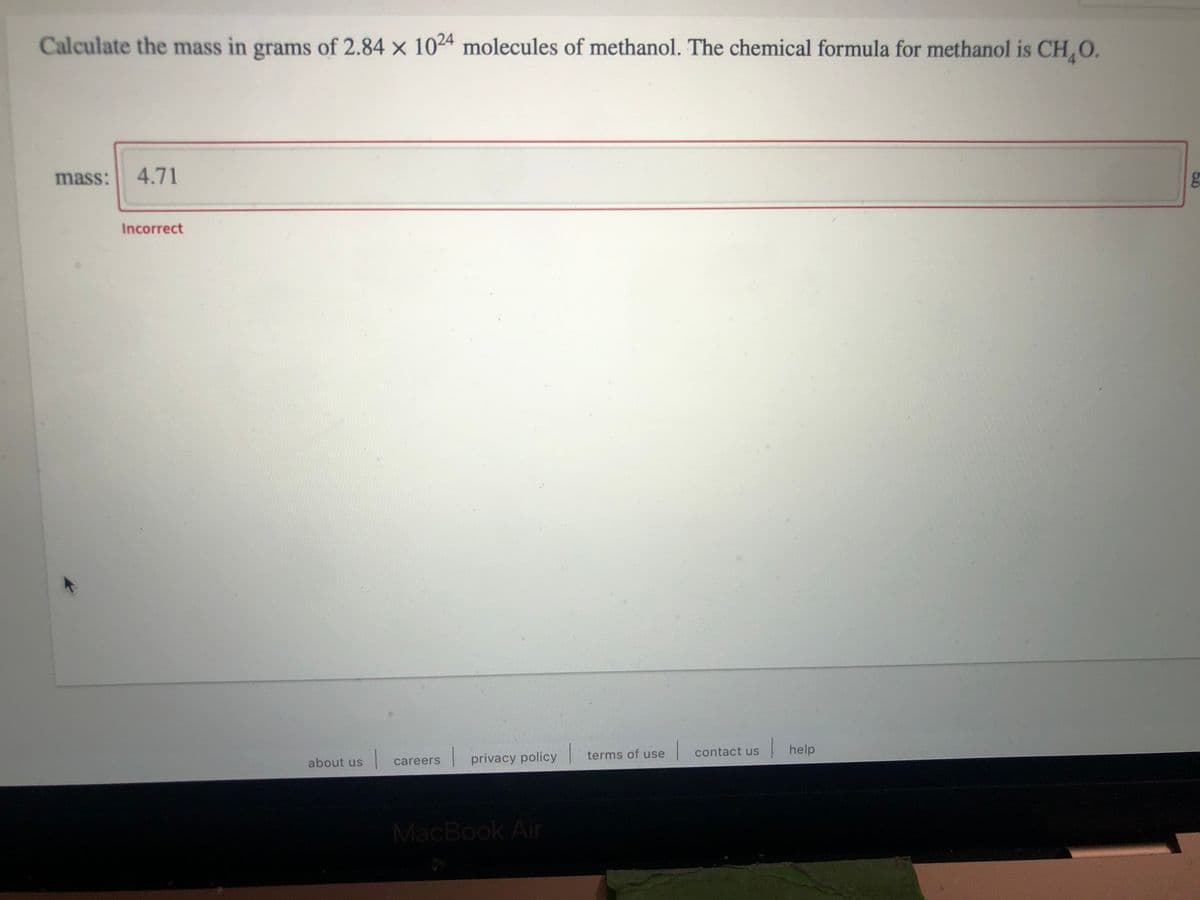 Calculate the mass in grams of 2.84 x 1024 molecules of methanol. The chemical formula for methanol is CH,O.
mass:
4.71
Incorrect
| terms of
use contact us help
about us
| careers privacy policy
MacBook Air
