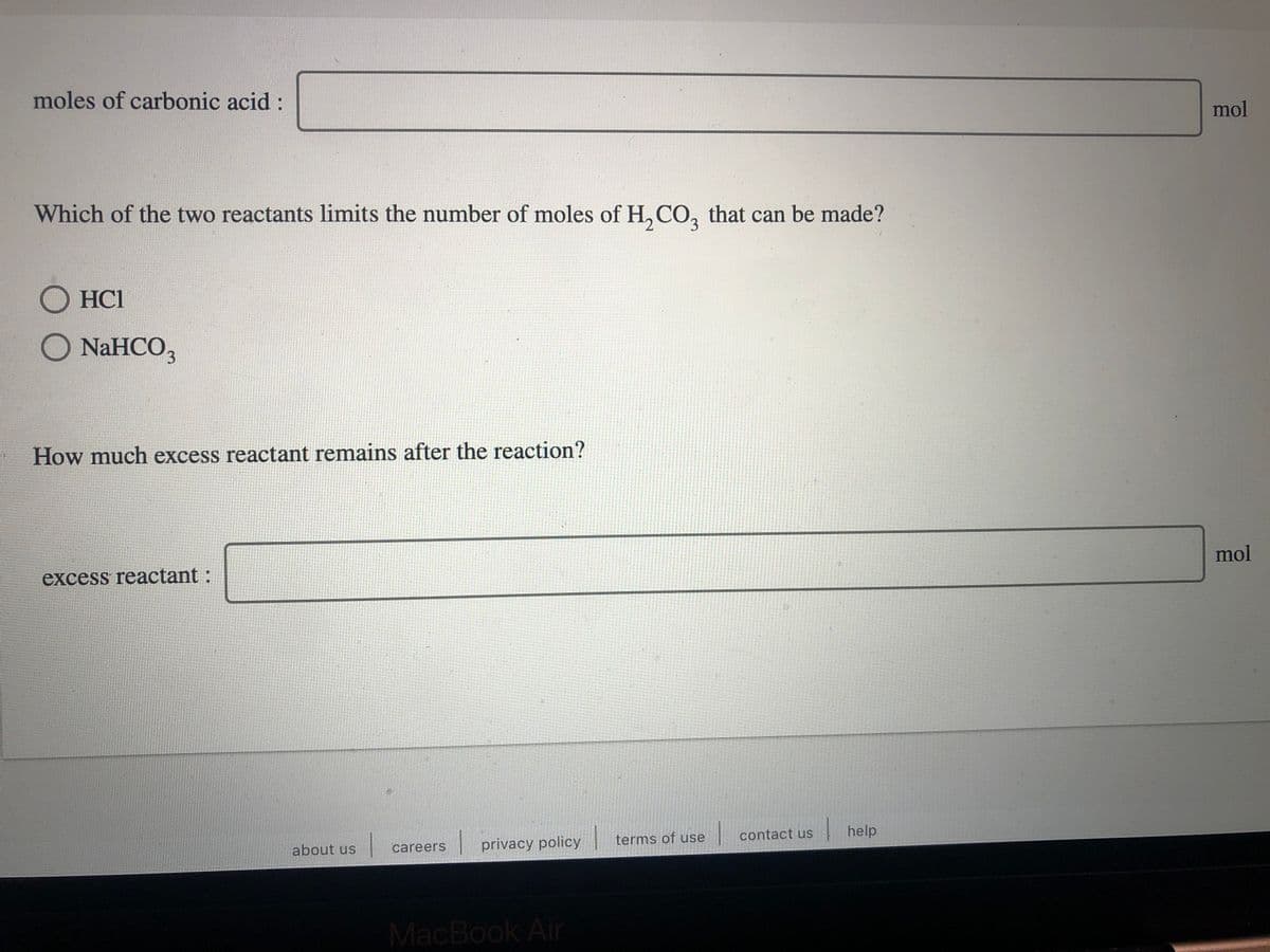 moles of carbonic acid :
mol
Which of the two reactants limits the number of moles of H, CO, that can be made?
3.
O HC1
O NAHCO,
How much excess reactant remains after the reaction?
mol
excess reactant:
contact us
| help
|privacy policy
terms of use
about us
careers
MacBook Air
