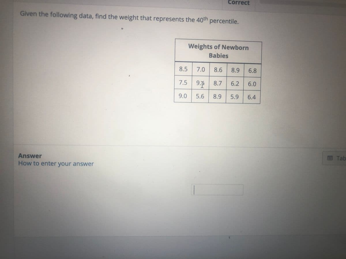 Correct
Given the following data, find the weight that represents the 40th percentile.
Weights of Newborn
Babies
8.5
7.0
8.6
8.9
6.8
7.5 9. 8.7
6.2
6.0
9.0
5.6
8.9
5.9
6.4
Answer
田 Tab
How to enter your answer
