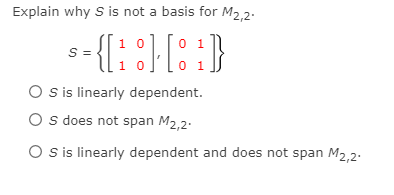 Explain why S is
not a basis for M2,2.
1 0
S =
0 1
1 0
0 1
O sis linearly dependent.
O s does not span M2,2.
O s is linearly dependent and does not span M2,2.
