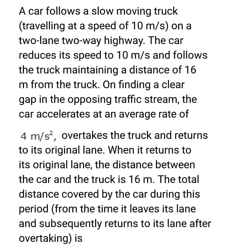 A car follows a slow moving truck
(travelling at a speed of 10 m/s) on a
two-lane two-way highway. The car
reduces its speed to 10 m/s and follows
the truck maintaining a distance of 16
m from the truck. On finding a clear
gap in the opposing traffic stream, the
car accelerates at an average rate of
4 m/s², overtakes the truck and returns
to its original lane. When it returns to
its original lane, the distance between
the car and the truck is 16 m. The total
distance covered by the car during this
period (from the time it leaves its lane
and subsequently returns to its lane after
overtaking) is