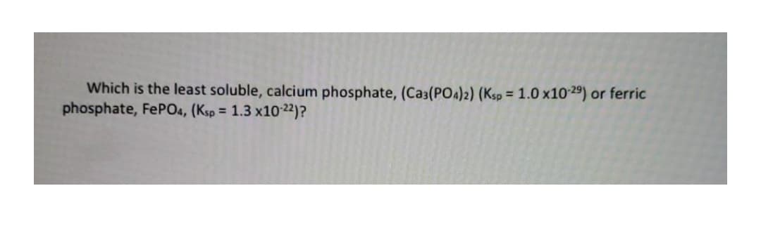 Which is the least soluble, calcium phosphate, (Ca3(POA)2) (Ksp = 1.0 x1029) or ferric
phosphate, FEPO4, (Ksp =
1.3 x10 22)?
