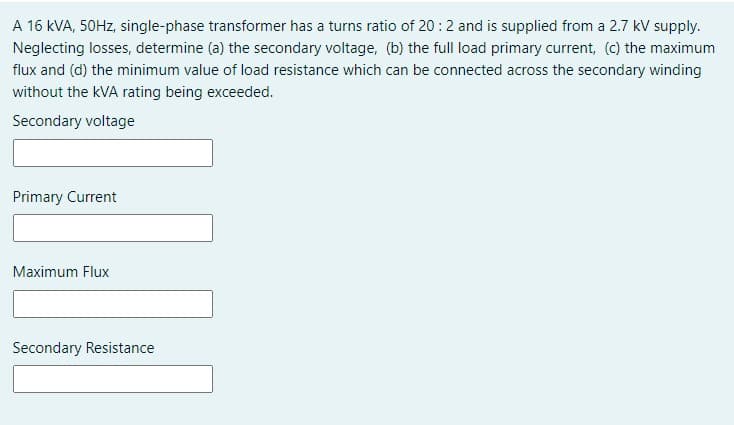 A 16 kVA, 50HZ, single-phase transformer has a turns ratio of 20:2 and is supplied from a 2.7 kV supply.
Neglecting losses, determine (a) the secondary voltage, (b) the full load primary current, (c) the maximum
flux and (d) the minimum value of load resistance which can be connected across the secondary winding
without the kVA rating being exceeded.
Secondary voltage
Primary Current
Maximum Flux
Secondary Resistance
