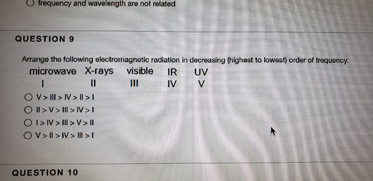 O frequency and wavelength are not related
QUESTION 9
Arrange the following electromagnatic radiation in decreasing (nighest to lowest) order of frequency
UV
V.
microwave X rays
visible
IR
II
II
IV
O V> III > IV > || > |
O Il >V> III> IV>I
O I> IV> II >V>I|
O V> II > IV> III > I
QUESTION 10
