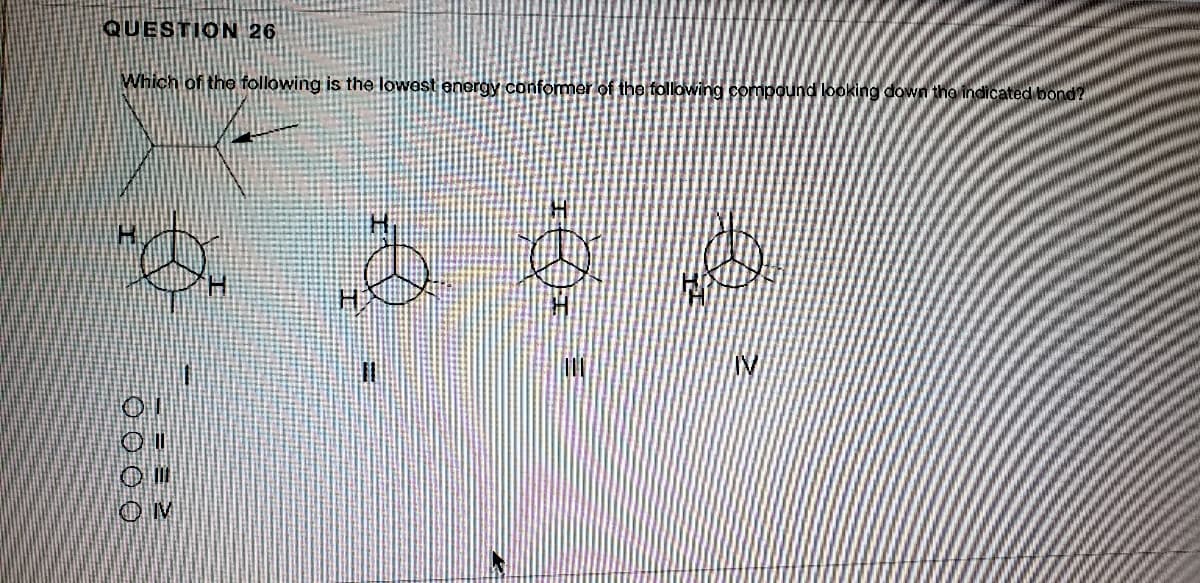 QUESTION 26
Which of the following is the lowest energy conformer of the following compound looking down tha indicated bond?
IV
