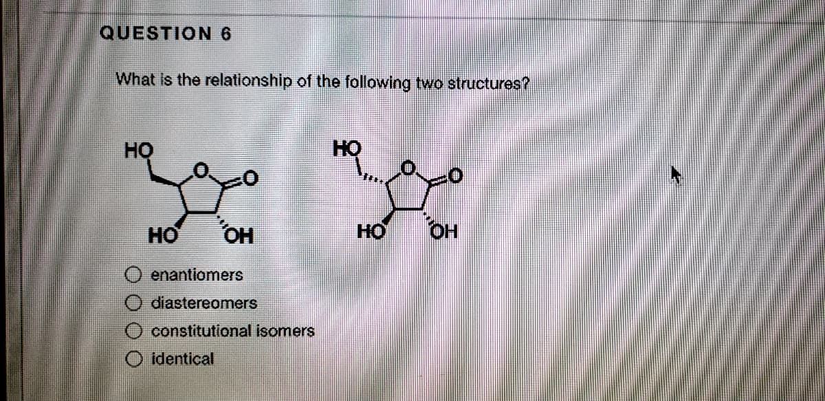 QUESTION6
What is the relationship of the following two structures?
HỌ
HO
HO
OH
HO
OH
enantiomers
diastereomers
constitutional isomers
identical
