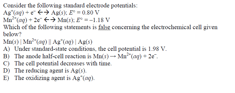 Consider the following standard electrode potentials:
Ag*(aq) + e E→ Ag(s); E° = 0.80 V
Mn2*(aq) + 2eE→ Mn(s); E° =-1.18 V
Which of the following statements is false concerning the electrochemical cell given
below?
Mn(s) | Mn²*(aq) || Ag*(aq) | Ag(s)
A) Under standard-state conditions, the cell potential is 1.98 V.
B) The anode half-cell reaction is Mn(s) → Mn²*(ag) + 2e.
C) The cell potential decreases with time.
D) The reducing agent is Ag(s).
E) The oxidizing agent is Ag*(aq).
