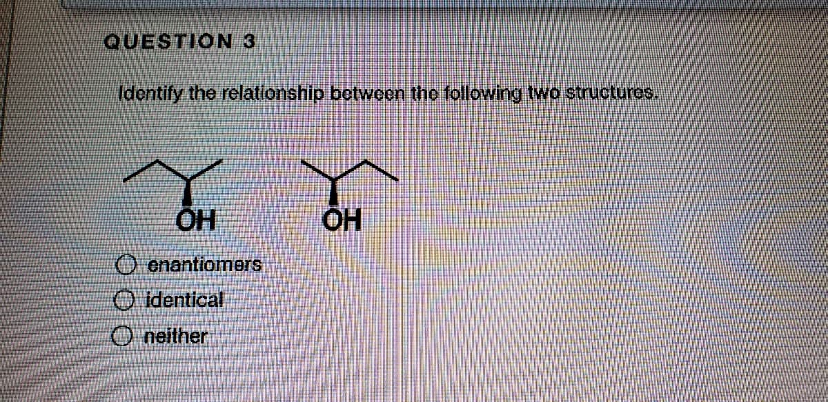 QUESTION 3
Identify the relatlonship between the folowing two structuros,
ÖH
ÕH
O enantiomers
O identical
O neither
