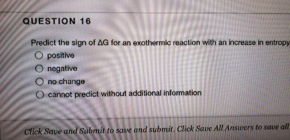 QUESTION 16
Predict the sign of AG for an exothermic reaction with an increase in entropy
O positive
O negative
O no change
O cannot predict without additional information
Click Save and Submit to save and submit. Click Saue All Answers to save all
