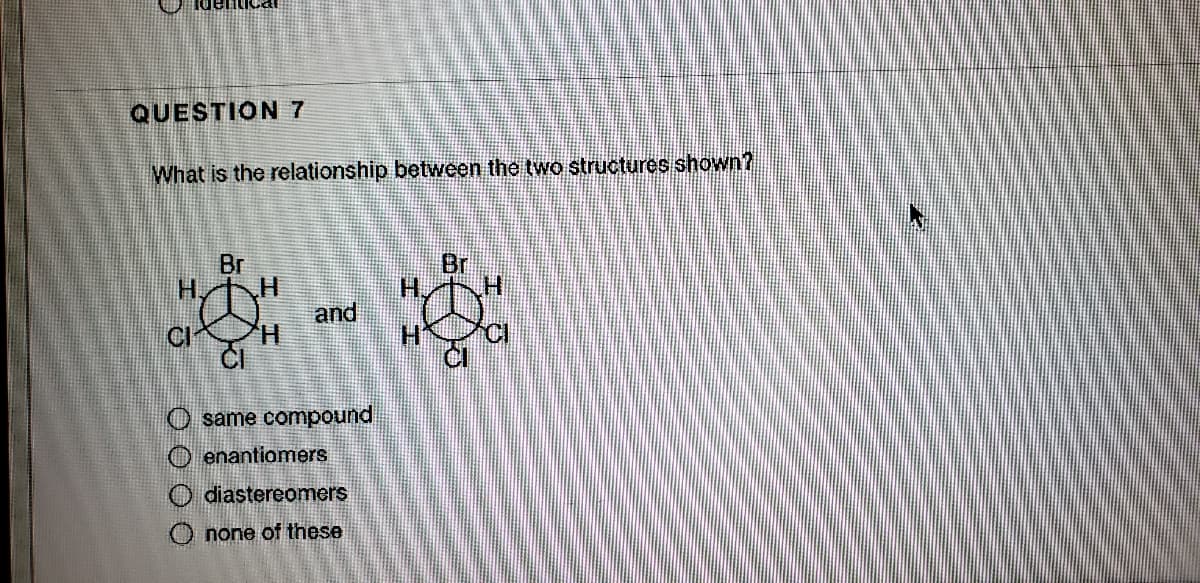 QUESTION 7
What is the relationship between the two structures shown?
*-**
Br
H.
Br
H.
and
H.
CI
H.
O same compound
O enantiomers
O diastereomers
O none of these
