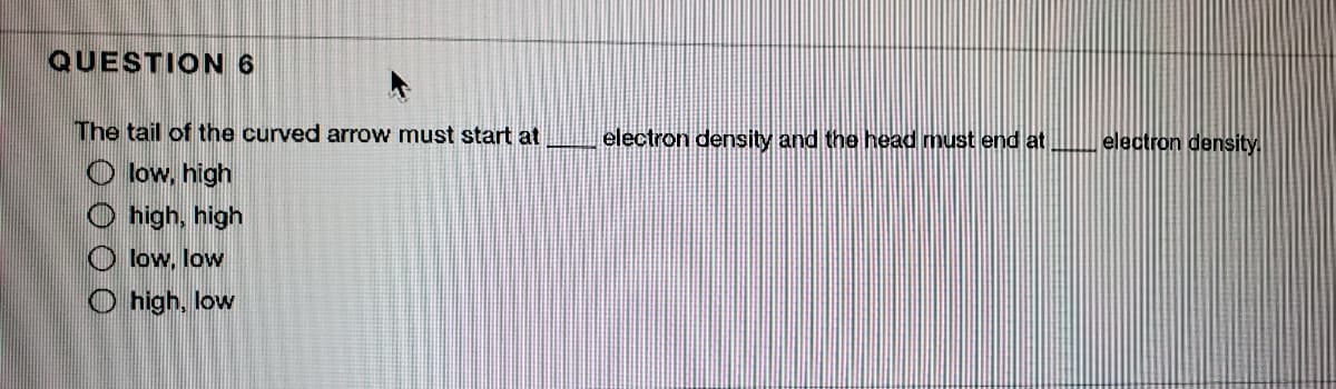 QUESTION 6
The tail of the curved arrow must start at
electron density and the head must end at
electron density.
O low, high
O high, high
O low, low
O high, low
