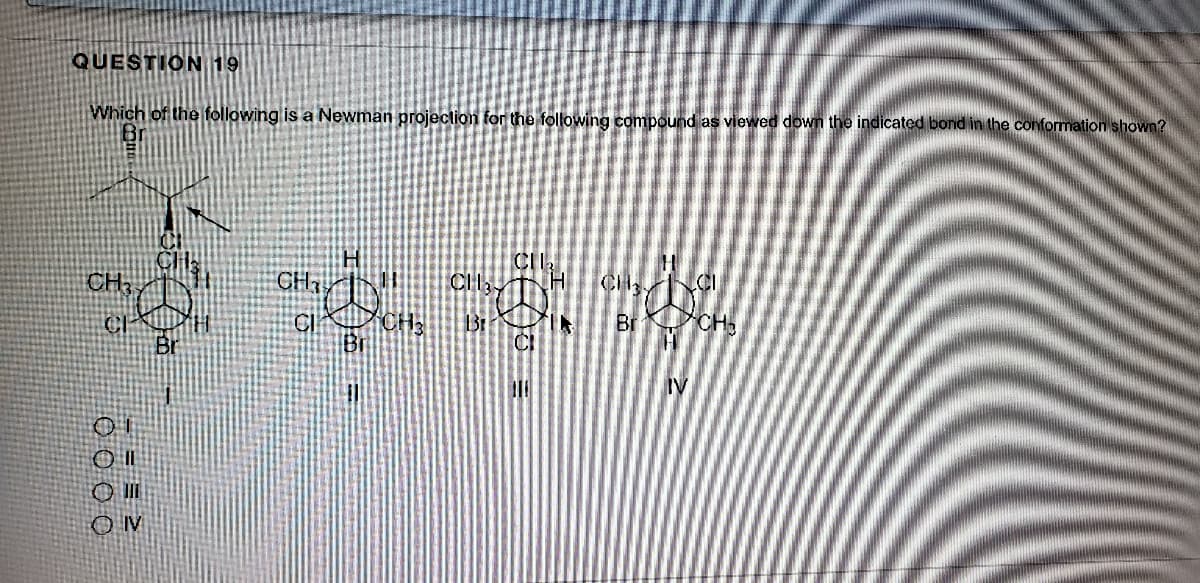 QUESTION 19
Which of the following is a Newman projection for the following compound as viewed down the indicated bond in the conformation shown?
CI
CH,
CH
CH
Br
CH
Br
Br
CI
IV
