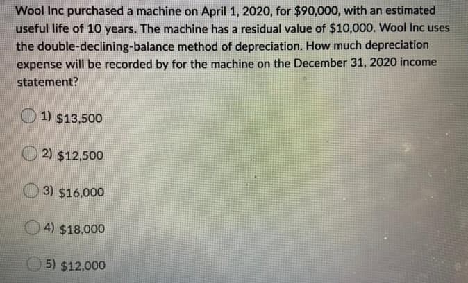 Wool Inc purchased a machine on April 1, 2020, for $90,000, with an estimated
useful life of 10 years. The machine has a residual value of $10,000. Wool Inc uses
the double-declining-balance method of depreciation. How much depreciation
expense will be recorded by for the machine on the December 31, 2020 income
statement?
1) $13,500
2) $12,500
3) $16,000
4) $18,000
5) $12,000
