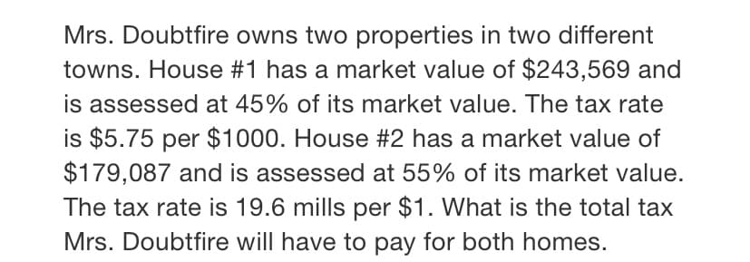 Mrs. Doubtfire owns two properties in two different
towns. House #1 has a market value of $243,569 and
is assessed at 45% of its market value. The tax rate
is $5.75 per $1000. House #2 has a market value of
$179,087 and is assessed at 55% of its market value.
The tax rate is 19.6 mills per $1. What is the total tax
Mrs. Doubtfire will have to pay for both homes.
