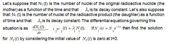 Let's suppose that N, (t) is the number of nuclei of the original radioactive nuclide (the
mother) as a function of the time and that is its decay constant. Let's also suppose
that: N; (t) is the number of nuclei of the radioactive product (the daughter) as a function
of time and that î,is its decay constant. The differential equations governing this
situation is as dN,(f)
2 N (1) + 1 N (f).
1 1
IfN (t) = N_e * then find the solution
dt
for N,(1) by considering the initial value of N, (f) is zero at t=0.
