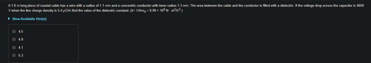 A 1.0 m long piece of coaxial cable has a wire with a radius of 1.1 mm and a concentric conductor with inner radius 1.3 mm. The area between the cable and the conductor is filled with a dielectric. If the voltage drop across the capacitor is 4000
V when the line charge density is 5.4 µC/m find the value of the dielectric constant. (k= 1/4TTE, = 8.99 × 109 N · m²/C² )
> View Available Hint(s)
O 4.5
O 4.9
O 4.1
O 5.3
