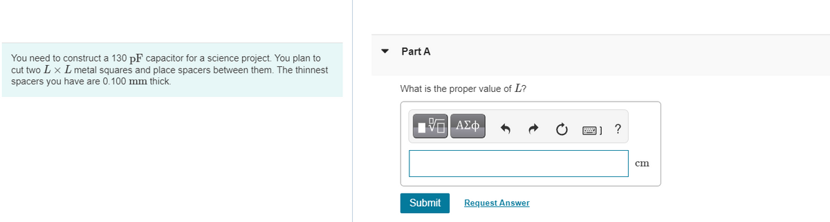 Part A
You need to construct a 130 pF capacitor for a science project. You plan to
cut two L x L metal squares and place spacers between them. The thinnest
spacers you have are 0.100 mm thick
What is the proper value of L?
ст
Submit
Request Answer
