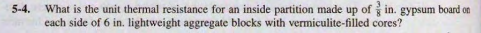 What is the unit thermal resistance for an inside partition made up of in. gypsum board on
each side of 6 in. lightweight aggregate blocks with vermiculite-filled cores?
5-4.
