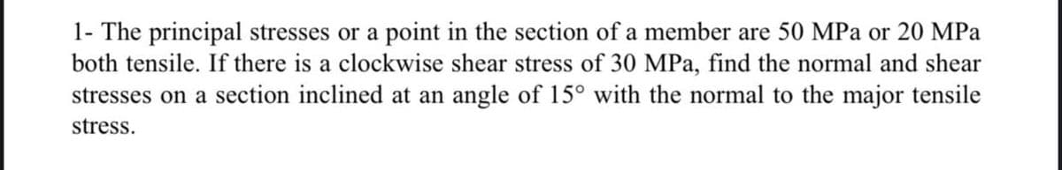 1- The principal stresses or a point in the section of a member are 50 MPa or 20 MPa
both tensile. If there is a clockwise shear stress of 30 MPa, find the normal and shear
stresses on a section inclined at an angle of 15° with the normal to the major tensile
stress.
