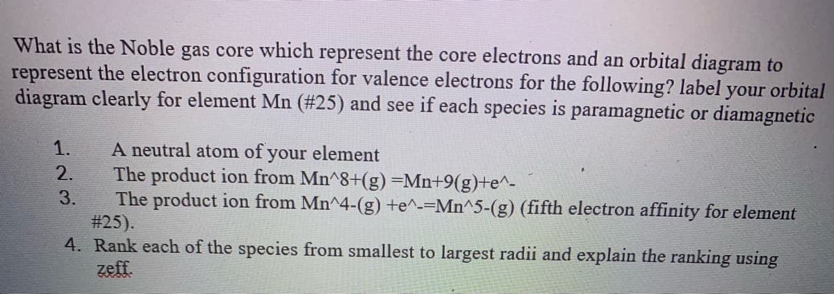 What is the Noble gas core which represent the core electrons and an orbital diagram to
represent the electron configuration for valence electrons for the following? label your orbital
diagram clearly for element Mn (#25) and see if each species is paramagnetic or diamagnetic
A neutral atom of your element
The product ion from Mn^8+(g)=Mn+9(g)+e^-
The product ion from Mn^4-(g) +e^-=Mn^5-(g) (fifth electron affinity for element
#25).
4. Rank each of the species from smallest to largest radii and explain the ranking using
zeff.
1.
2.
3.
