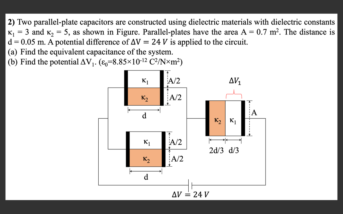 2) Two parallel-plate capacitors are constructed using dielectric materials with dielectric constants
K, = 3 and K, = 5, as shown in Figure. Parallel-plates have the area A =
d = 0.05 m. A potential difference of AV = 24 V is applied to the circuit.
(a) Find the equivalent capacitance of the system.
(b) Find the potential AV1. (E,-8.85×10-12 C²/N×m²)
0.7 m². The distance is
K1
A/2
AV1
K2
A/2
А
d.
K2 | K1
K1
A/2
2d/3 d/3
K2
A/2
d
AV = 24 V
