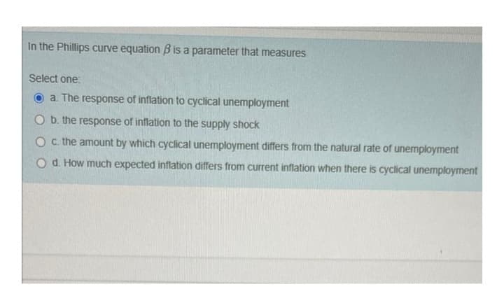 In the Phillips curve equation B is a parameter that measures
Select one:
a. The response of inflation to cyclical unemployment
O b. the response of inflation to the supply shock
O c. the amount by which cyclical unemployment differs from the natural rate of unemployment
O d. How much expected inflation differs from current inflation when there is cyclical unemployment