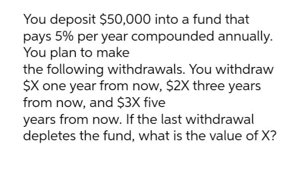 You deposit $50,000 into a fund that
pays 5% per year compounded annually.
You plan to make
the following withdrawals. You withdraw
$X one year from now, $2X three years
from now, and $3X five
years from now. If the last withdrawal
depletes the fund, what is the value of X?