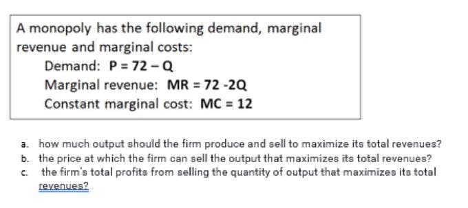 A monopoly has the following demand, marginal
revenue and marginal costs:
Demand: P = 72-Q
Marginal revenue: MR = 72 -2Q
Constant marginal cost: MC = 12
a. how much output should the firm produce and sell to maximize its total revenues?
b. the price at which the firm can sell the output that maximizes its total revenues?
the firm's total profits from selling the quantity of output that maximizes its total
revenues?
C.