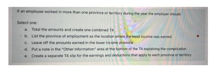 If an employee worked in more than one province or territory during the year the employer should:
Select one:
a. Total the amounts and create one combined T4
b. List the province of employment as the location where the most income was earned
c. Leave off the amounts earned in the lower income province
d. Put a note in the "Other Information" area at the bottom of the T4 explaining the complication
e. Create a separate T4 slip for the earnings and deductions that apply to each province or territory