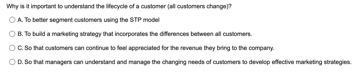 Why is it important to understand the lifecycle of a customer (all customers change)?
A. To better segment customers using the STP model
B. To build a marketing strategy that incorporates the differences between all customers.
C. So that customers can continue to feel appreciated for the revenue they bring to the company.
O D. So that managers can understand and manage the changing needs of customers to develop effective marketing strategies.