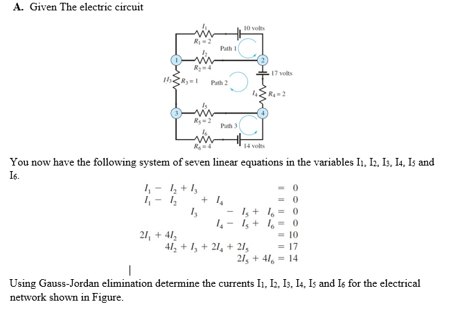 A. Given The electric circuit
10 volts
R =2
Path 1
R2=4
17 volts
Path 2
R4=2
Rs =2
Path 3
14 volts
You now have the following system of seven linear equations in the variables I1, I2, I3, I4, Is and
I6.
I, + 1,
= 0
= 0
1 -
1, - 1,
I, + 1, = 0
14- 1 + 1, = 0
21, + 41,
= 10
= 17
21, + 416
41, + 1, + 21, + 215
= 14
Using Gauss-Jordan elimination determine the currents I1, I2, I3, I4, Is and Is for the electrical
network shown in Figure.
