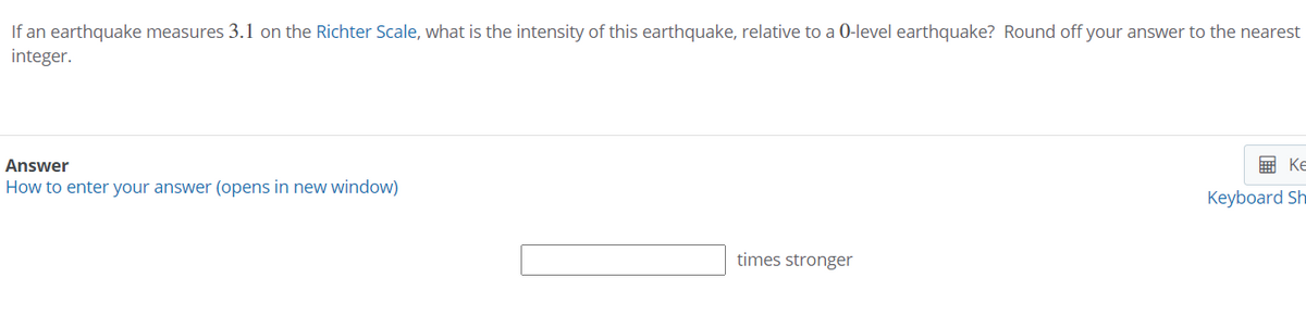 If an earthquake measures 3.1 on the Richter Scale, what is the intensity of this earthquake, relative to a 0-level earthquake? Round off your answer to the nearest
integer.
Answer
画 Ke
How to enter your answer (opens in new window)
Keyboard Sh
times stronger
