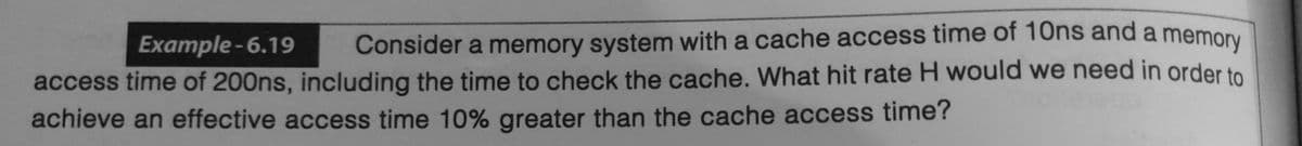 Example-6.19
Consider a memory system with a cache access time of 10ns and a memory
access time of 200ns, including the time to check the cache. What hit rate H would we need in order to
achieve an effective access time 10% greater than the cache access time?
