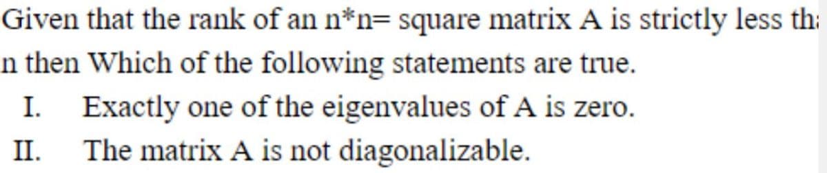 Given that the rank of an n*n= square matrix A is strictly less th:
n then Which of the following statements are true.
Exactly one of the eigenvalues of A is zero.
The matrix A is not diagonalizable.
I.
II.
