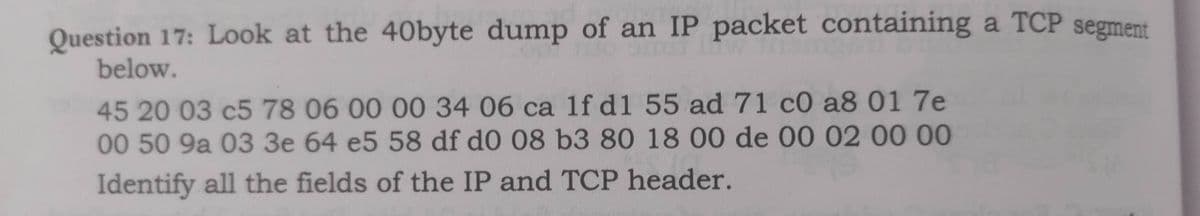 Question 17: Look at the 40byte dump of an IP packet containing a TCP segment
below.
45 20 03 c5 78 06 00 00 34 06 ca 1f d1 55 ad 71 c0 a8 01 7e
00 50 9a 03 3e 64 e5 58 df d0 08 b3 80 18 00 de 00 02 00 00
Identify all the fields of the IP and TCP header.
