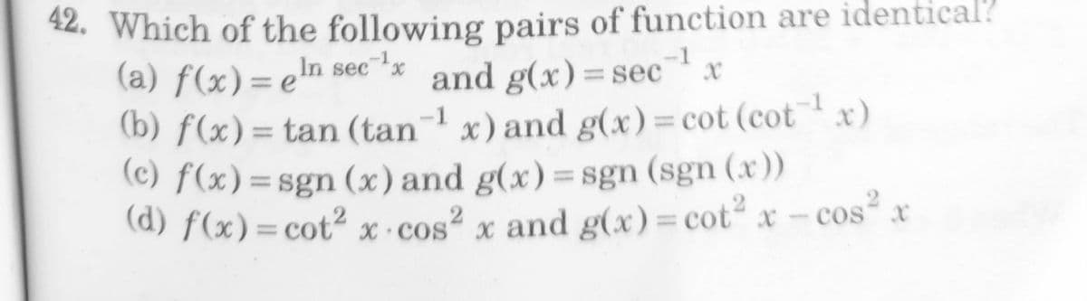 2. Which of the following pairs of function are identical?
(a) f(x)= en sec *x
-1
and g(x)=sec
x) and g(x)= cot (cotx)
-1
%3D
%3D
(b) f(x)= tan (tan¬'
(c) f(x)=sgn (x) and g(x)= sgn (sgn (x))
(d) f(x)= cot² x ·cos² x and g(x)= cot x- cos" x
-1
%3D
%3D
%3D
%3D
.2
%3D
