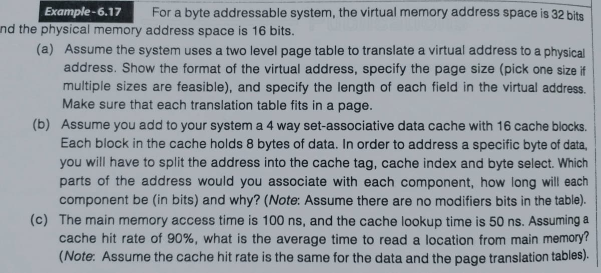 Example-6.17
For a byte addressable system, the virtual memory address space is 32 bits
nd the physical memory address space is 16 bits.
(a) Assume the system uses a two level page table to translate a virtual address to a physical
address. Show the format of the virtual address, specify the page size (pick one size if
multiple sizes are feasible), and specify the length of each field in the virtual address.
Make sure that each translation table fits in a page.
(b) Assume you add to your system a 4 way set-associative data cache with 16 cache blocks.
Each block in the cache holds 8 bytes of data. In order to address a specific byte of data,
you will have to split the address into the cache tag, cache index and byte select. Which
parts of the address would you associate with each component, how long will each
component be (in bits) and why? (Note: Assume there are no modifiers bits in the table).
(c) The main memory access time is 100 ns, and the cache lookup time is 50 ns. Assuming a
cache hit rate of 90%, what is the average time to read a location from main memory?
(Note: Assume the cache hit rate is the same for the data and the page translation tables).
