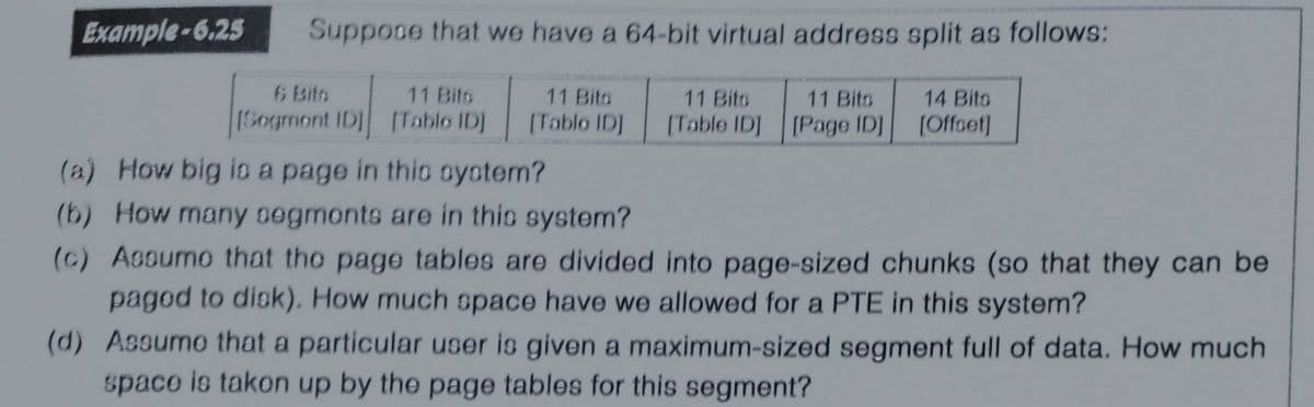 Example-6.25
Suppose that we have a 64-bit virtual address split as follows:
6 Bits
11 Bits
11 Bito
11 Bits
11 Bits
14 Bits
1Sogmont IDI [Tablo ID]
(Tablo IDJ
(Table IDJ [Page IDJ
[Offset]
(a) How big io a page in thio ayotem?
(b) How many segmonts are in this system?
(c) Assumo that tho page tables are divided into page-sized chunks (so that they can be
pagod to disk). How much space have we allowed for a PTE in this system?
(d) Assumo that a particular user is given a maximum-sized segment full of data. How much
space is takon up by the page tables for this segment?

