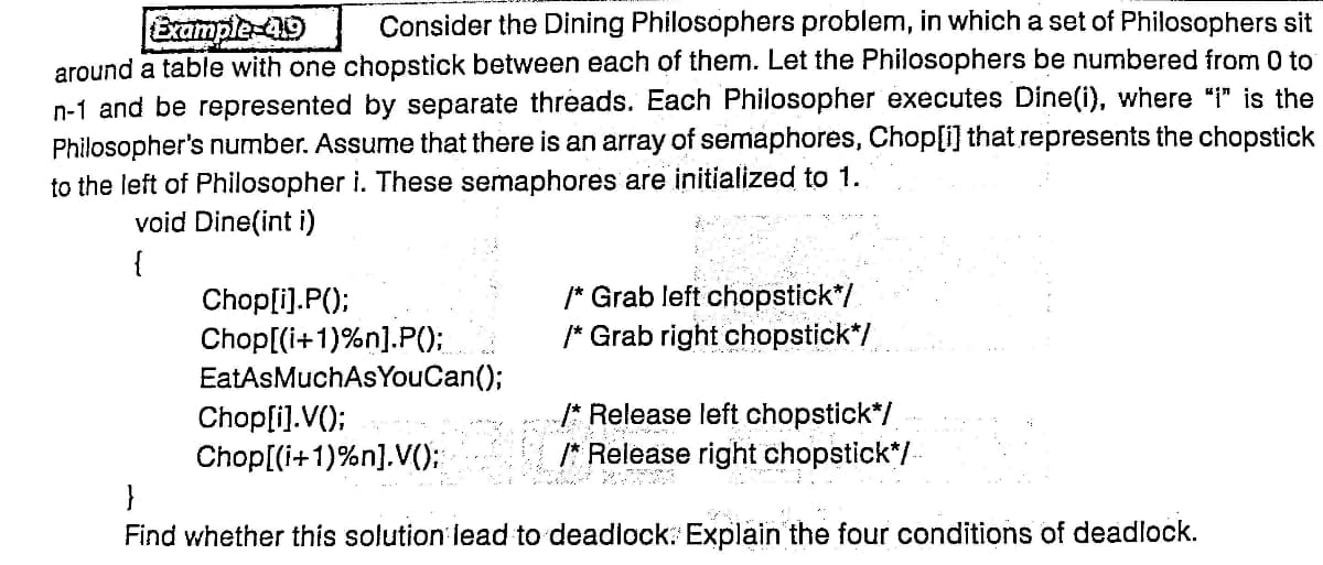 Consider the Dining Philosophers problem, in which a set of Philosophers sit
Example-419
around a table with one chopstick between each of them. Let the Philosophers be numbered from 0 to
n-1 and be represented by separate threads. Each Philosopher executes Dine(i), where "i" is the
Philosopher's number. Assume that there is an array of semaphores, Chop[i] that represents the chopstick
to the left of Philosopher i. These semaphores are initialized to 1.
void Dine(int i)
{
/* Grab left chopstick*/
/* Grab right chopstick*/
Chop[i).P();
Chop[(i+1)%n].P();
EatAsMuchAs YouCan();
Chop[i].V();
/* Release left chopstick*/
/* Release right chopstick*/-
Chop[(i+1)%n].V():
}
Find whether this solution lead to deadlock: Explain the four conditions of deadlock.
