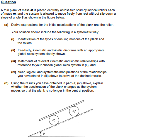 Question
A thin plank of mass M is placed centrally across two solid cylindrical rollers each
of mass m, and the system is allowed to move freely from rest without slip down a
slope of angle as shown in the figure below.
(a) Derive expressions for the initial accelerations of the plank and the roller.
Your solution should include the following in a systematic way:
(1) Identification of the types of ensuing motions of the plank and
the rollers,
(ii) free-body, kinematic and kinetic diagrams with an appropriate
global axes system clearly shown,
(iii) statements of relevant kinematic and kinetic relationships with
reference to your chosen global axes system in (ii), and
(iv) clear, logical, and systematic manipulations of the relationships
you have stated in (iii) above to arrive at the desired results.
(b) Using the results you have obtained in part (a) (iv) above, explain
whether the acceleration of the plank changes as the system
moves so that the plank is no longer in the central position.
+
Keny