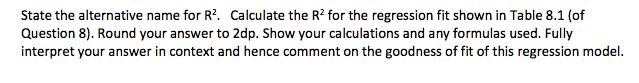 State the alternative name for R?. Calculate the R? for the regression fit shown in Table 8.1 (of
Question 8). Round your answer to 2dp. Show your calculations and any formulas used. Fully
interpret your answer in context and hence comment on the goodness of fit of this regression model.
