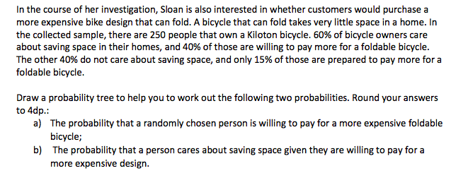 In the course of her investigation, Sloan is also interested in whether customers would purchase a
more expensive bike design that can fold. A bicycle that can fold takes very little space in a home. In
the collected sample, there are 250 people that own a Kiloton bicycle. 60% of bicycle owners care
about saving space in their homes, and 40% of those are willing to pay more for a foldable bicycle.
The other 40% do not care about saving space, and only 15% of those are prepared to pay more for a
foldable bicycle.
Draw a probability tree to help you to work out the following two probabilities. Round your answers
to 4dp.:
a) The probability that a randomly chosen person is willing to pay for a more expensive foldable
bicycle;
b) The probability that a person cares about saving space given they are willing to pay for a
more expensive design.

