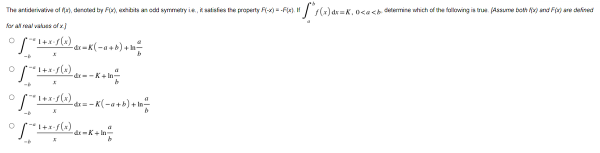 The antiderivative of f(x), denoted by F(x), exhibits an odd symmetry i.e., it satisfies the property F(-x) = -F(x). If
x=K.0<a<b; determine which of the following is true. [Assume both f(x) and F(x) are defined
for all real values of x.]
"I+x:f(x) dv=K(-a+b)+ In-
-dr=i
"1+x•f(x)
a
dr= – K+ In-
-b
1+x•f(x)
:- <(-a+b)+ In-
dx = -
b
-b
'1+x•f(x)
a
-dx=K+In=
-b
